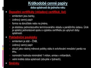 Krátkodobé cenné papíry
                       doba splatnosti do jednoho roku
 Depozitní certifikáty (vkladový certifikát, list)
    emitentem jsou banky,
    úvěrový cenný papír
    forma na doručitele nebo na jméno,
    je obdobou jednorázového termínovaného vkladu u peněžního ústavu. Úrok
     je splatný jednorázově spolu s výplatou certifikátu po uplynutí doby
     splatnosti.
 Pokladniční poukázky
    emitentem je stát – ČNB,
    úvěrový cenný papír
    slouží jako nástroj měnové politiky státu k ovlivňování množství peněz na
     trhu,
    nominální hodnota minimálně 1 milion, emise v miliardách,
    velmi krátká doba splatnosti (obvykle v týdnech).
 Směnky
 