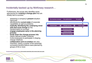 16
Incidentally backed up by McKinsey research…
Furthermore, the survey also identifies some
approaches for creating a change plan that are
closely tied to success:
•  assessing a company’s present situation
rigorously,
•  identifying the current state of corporate
capabilities as well as problems,
•  explicitly identifying the underlying mind-
sets that must change for the
transformation to succeed
•  engage employees early in the planning
process
•  break down the change process into
clearly defined smaller initiatives
•  Invite employees to participate in shaping
change initiatives
•  collaboration and co-creation are very
important: nearly a quarter of the extremely
successful transformations were planned by
groups of 50 or more
http://www.mckinsey.com/insights/organization what_successful_transformations_share_mckinsey_global_survey_results
 