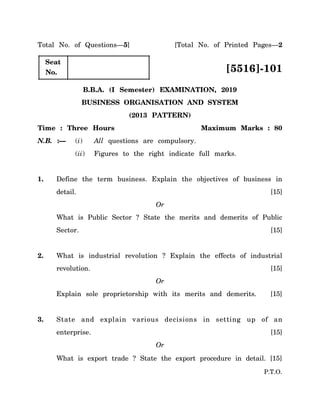 P.T.O.
Total No. of Questions—5] [Total No. of Printed Pages—2
Seat
No. [5516]-101
B.B.A. (I Semester) EXAMINATION, 2019
BUSINESS ORGANISATION AND SYSTEM
(2013 PATTERN)
Time : Three Hours Maximum Marks : 80
N.B. :— (i) All questions are compulsory.
(ii) Figures to the right indicate full marks.
1. Define the term business. Explain the objectives of business in
detail. [15]
Or
What is Public Sector ? State the merits and demerits of Public
Sector. [15]
2. What is industrial revolution ? Explain the effects of industrial
revolution. [15]
Or
Explain sole proprietorship with its merits and demerits. [15]
3. State and explain various decisions in setting up of an
enterprise. [15]
Or
What is export trade ? State the export procedure in detail. [15]
 