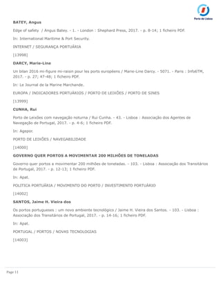 Page 11
BATEY, Angus
Edge of safety / Angus Batey. - 1. - London : Shephard Press, 2017. - p. 8-14; 1 ficheiro PDF.
In: International Maritime & Port Security.
INTERNET / SEGURANÇA PORTUÁRIA
[13998]
DARCY, Marie-Line
Un bilan 2016 mi-figure mi-raisin pour les ports européens / Marie-Line Darcy. - 5071. - Paris : Info6TM,
2017. - p. 27; 47-48; 1 ficheiro PDF.
In: Le Journal de la Marine Marchande.
EUROPA / INDICADORES PORTUÁRIOS / PORTO DE LEIXÕES / PORTO DE SINES
[13999]
CUNHA, Rui
Porto de Leixões com navegação noturna / Rui Cunha. - 43. - Lisboa : Associação dos Agentes de
Navegação de Portugal, 2017. - p. 4-6; 1 ficheiro PDF.
In: Agepor.
PORTO DE LEIXÕES / NAVEGABILIDADE
[14000]
GOVERNO QUER PORTOS A MOVIMENTAR 200 MILHÕES DE TONELADAS
Governo quer portos a movimentar 200 milhões de toneladas. - 103. - Lisboa : Associação dos Transitários
de Portugal, 2017. - p. 12-13; 1 ficheiro PDF.
In: Apat.
POLITICA PORTUÁRIA / MOVIMENTO DO PORTO / INVESTIMENTO PORTUÁRIO
[14002]
SANTOS, Jaime H. Vieira dos
Os portos portugueses : um novo ambiente tecnológico / Jaime H. Vieira dos Santos. - 103. - Lisboa :
Associação dos Transitários de Portugal, 2017. - p. 14-16; 1 ficheiro PDF.
In: Apat.
PORTUGAL / PORTOS / NOVAS TECNOLOGIAS
[14003]
 
