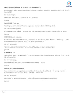 Page 12
PORT OPERATORS KEY TO GLOBAL CRUISE GROWTH
Port operators key to global cruise growth. - Spring. - London : Ashcroft & Associates, 2017. - p. 88-89; 1
ficheiro PDF.
In: Cruise Insight.
OPERADOR PORTUÁRIO / NAVEGAÇÃO DE CRUZEIRO
[14009]
RAGONESE, Federica
Reaching out to the future / Federica Ragonese. - Surrey : Baltic Publishing, 2017.
In: Container Management.
EQUIPAMENTO PORTUÁRIO / NAVIO PORTA CONTENTORES / INVESTIMENTO / DIMENSÃO DE NAVIO
[14011]
KESKINEN, Arto e outros
Maintenance of automated terminals / Arto Keskinen, Ikka Annala, Peter Miedema. - 73 Spring. - London :
Maritime Information Services, 2017. - p. 26-30; 1 ficheiro PDF.
In: Port Technology.
TERMINAL DE CONTENTORES / AUTOMATIZAÇÃO / EQUIPAMENTO DE ELEVAÇÃO
[14012]
NIEMINEN, Ari
Seen but not heard / Ari Nieminen. - 73 Spring. - London : Maritime Information Services, 2017. - p. 31-
33; 1 ficheiro PDF.
In: Port Technology.
PREVENÇÃO DA POLUIÇÃO / EQUIPAMENTO PORTUÁRIO / RUIDO
[14013]
BLANCHETTE, Benoît e outro
How simulation improves port operations / Benoît Blanchette, Benoît Nayet. - 73 Spring. - London :
Maritime Information Services, 2017. - p.86-88; 1 ficheiro PDF.
In: Port Technology.
DIMENSÃO DE NAVIO / FORMAÇÃO / PROFISSÃO MARITIMA / NOVAS TECNOLOGIAS
[14014]
 