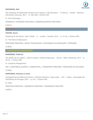 Page 13
DAVIDSON, Neil
The challenge of fragmented container port capacity / Neil Davidson. - 73 Spring. - London : Maritime
Information Services, 2017. - p. 106-108; 1 ficheiro PDF.
In: Port Technology.
TERMINAIS / OPERAÇÃO PORTUÁRIA / DESENVOLVIMENTO PORTUÁRIO
[14015]
TRABALHO
TESTER, Kevin
Preparing for the future / Kevin Tester. - 2. - London : Imarest, 2017. - p. 14-16; 1 ficheiro PDF.
In: The Marine Professional.
PROFISSÃO MARITIMA / NOVAS TECNOLOGIAS / SEGURANÇA DA NAVEGAÇÃO / FORMAÇÃO
[13983]
TRANSPORTES/NAVEGAÇÃO
RAGONESE, Federica
The global cap on sulphur : what to expect / Federica Ragonese. - Surrey : Baltic Publishing, 2017. - p.
38-41; 1 ficheiro PDF.
In: Container Management.
IMO / SUBSTÂNCIA QUIMICA / COMBUSTIVEL / TRANSPORTE MARITIMO / PREVENÇÃO DA POLUIÇÃO
[13996]
MONTEIRO, Feliciana e outro
Consequências da falência da Hanjin / Feliciana Monteiro, Tiago Lopes. - 103. - Lisboa : Associação dos
Transitários de Portugal, 2017. - p. 8-9; 1 ficheiro PDF.
In: Apat.
INDUSTRIA MARITIMA / CONSÓRCIO MARITIMO / TRANSPORTE MARITIMO
[14001]
 