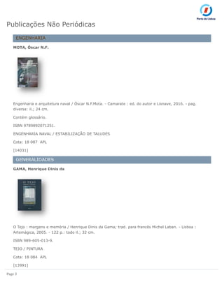Page 3
Publicações Não Periódicas
ENGENHARIA
MOTA, Óscar N.F.
Engenharia e arquitetura naval / Óscar N.F.Mota. - Camarate : ed. do autor e Lisnave, 2016. - pag.
diversa: il.; 24 cm.
Contém glossário.
ISBN 9789892071251.
ENGENHARIA NAVAL / ESTABILIZAÇÃO DE TALUDES
Cota: 18 087 APL
[14031]
GENERALIDADES
GAMA, Henrique Dinis da
O Tejo : margens e memória / Henrique Dinis da Gama; trad. para francês Michel Laban. - Lisboa :
Artemágica, 2005. - 122 p.: todo il.; 32 cm.
ISBN 989-605-013-9.
TEJO / PINTURA
Cota: 18 084 APL
[13991]
 
