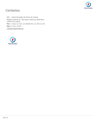 Page 34
Contactos
APL – Administração do Porto de Lisboa
Edifício Infante D. Henrique, Doca de Alcântara
1399-012 Lisboa
Tel + (351) 21 361 10 45/64/74; 21 392 22 24
Fax 21 361 10 05
cdi@portodelisboa.pt
 