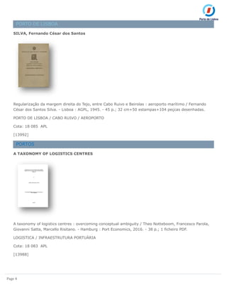 Page 4
PORTO DE LISBOA
SILVA, Fernando César dos Santos
Regularização da margem direita do Tejo, entre Cabo Ruivo e Beirolas : aeroporto marítimo / Fernando
César dos Santos Silva. - Lisboa : AGPL, 1945. - 45 p.; 32 cm+50 estampas+104 peçcas desenhadas.
PORTO DE LISBOA / CABO RUIVO / AEROPORTO
Cota: 18 085 APL
[13992]
PORTOS
A TAXONOMY OF LOGISTICS CENTRES
A taxonomy of logistics centres : overcoming conceptual ambiguity / Theo Notteboom, Francesco Parola,
Giovanni Satta, Marcello Risitano. - Hamburg : Port Economics, 2016. - 38 p.; 1 ficheiro PDF.
LOGISTICA / INFRAESTRUTURA PORTUÁRIA
Cota: 18 083 APL
[13988]
 