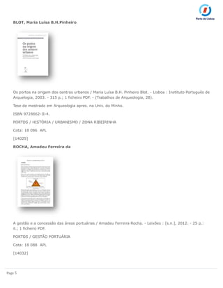 Page 5
BLOT, Maria Luísa B.H.Pinheiro
Os portos na origem dos centros urbanos / Maria Luísa B.H. Pinheiro Blot. - Lisboa : Instituto Português de
Arquelogia, 2003. - 315 p.; 1 ficheiro PDF. - (Trabalhos de Arqueologia, 28).
Tese de mestrado em Arqueologia apres. na Univ. do Minho.
ISBN 9728662-II-4.
PORTOS / HISTÓRIA / URBANISMO / ZONA RIBEIRINHA
Cota: 18 086 APL
[14025]
ROCHA, Amadeu Ferreira da
A gestão e a concessão das áreas portuárias / Amadeu Ferreira Rocha. - Leixões : [s.n.], 2012. - 25 p.:
il.; 1 ficheiro PDF.
PORTOS / GESTÃO PORTUÁRIA
Cota: 18 088 APL
[14032]
 