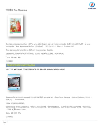 Page 7
MUÑOZ, Ana Alexandra
Janelas únicas portuárias - JUP's, uma abordagem para a implementação da Diretiva 2010/65 : o caso
português / Ana Alexandra Muñoz. - [Lisboa] : IST, [2016]. - 36 p.; 1 ficheiro PDF.
Tese para doutoramento no IST em Engenharia e Gestão.
DESENVOLVIMENTO PORTUÁRIO / NOVAS TECNOLOGIAS / PORTUGAL
Cota: 18 091 APL
[14035]
TRANSPORTES/NAVEGAÇÃO
UNITED NATIONS CONEFERENCE ON TRADE AND DEVELOPMENT
Review of maritime transport 2016 / UNCTAD secretariat. - New York; Geneve : United Nations, 2016. -
104 p.; 1 ficheiro PDF.
ISBN 9789211129045.
COMÉRCIO INTERNACIONAL / FROTA MERCANTE / ESTATISTICA / CUSTO DO TRANSPORTE / PORTOS /
LEGISLAÇÃO MARITIMA
Cota: 18 092 APL
[14036]
 
