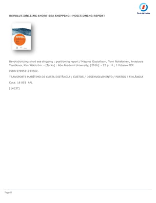 Page 8
REVOLUTIONIZING SHORT SEA SHIPPING : POSITIONING REPORT
Revolutionizing short sea shipping : positioning report / Magnus Gustafsson, Tomi Nokelainen, Anastasia
Tsvetkova, Kim Wikström. - [Turku] : Äbo Akademi University, [2016]. - 22 p.: il.; 1 ficheiro PDF.
ISBN 9789521233562.
TRANSPORTE MARÍTIMO DE CURTA DISTÂNCIA / CUSTOS / DESENVOLVIMENTO / PORTOS / FINLÂNDIA
Cota: 18 093 APL
[14037]
 