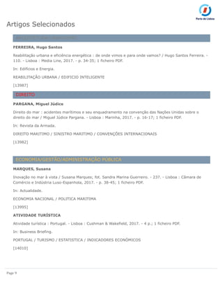 Page 9
Artigos Selecionados
ARQUITETURA/URBANISMO
FERREIRA, Hugo Santos
Reabilitação urbana e eficiência energética : de onde vimos e para onde vamos? / Hugo Santos Ferreira. -
110. - Lisboa : Media Line, 2017. - p. 34-35; 1 ficheiro PDF.
In: Edifícios e Energia.
REABILITAÇÃO URBANA / EDIFICIO INTELIGENTE
[13987]
DIREITO
PARGANA, Miguel Júdice
Direito do mar : acidentes marítimos e seu enquadramento na convenção das Nações Unidas sobre o
direito do mar / Miguel Júdice Pargana. - Lisboa : Marinha, 2017. - p. 16-17; 1 ficheiro PDF.
In: Revista da Armada.
DIREITO MARITIMO / SINISTRO MARITIMO / CONVENÇÕES INTERNACIONAIS
[13982]
ECONOMIA/GESTÃO/ADMINISTRAÇÃO PÚBLICA
MARQUES, Susana
Inovação no mar à vista / Susana Marques; fot. Sandra Marina Guerreiro. - 237. - Lisboa : Câmara de
Comércio e Indústria Luso-Espanhola, 2017. - p. 38-45; 1 ficheiro PDF.
In: Actualidade.
ECONOMIA NACIONAL / POLITICA MARITIMA
[13995]
ATIVIDADE TURÍSTICA
Atividade turística : Portugal. - Lisboa : Cushman & Wakefield, 2017. - 4 p.; 1 ficheiro PDF.
In: Business Briefing.
PORTUGAL / TURISMO / ESTATISTICA / INDICADORES ECONÓMICOS
[14010]
 