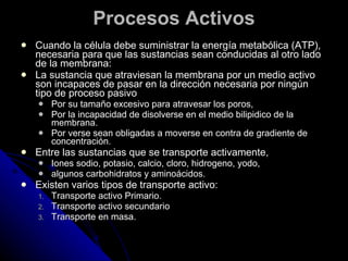 Procesos Activos Cuando la célula debe suministrar la energía metabólica (ATP), necesaria para que las sustancias sean conducidas al otro lado de la membrana:  La sustancia que atraviesan la membrana por un medio activo son incapaces de pasar en la dirección necesaria por ningún tipo de proceso pasivo  Por su tamaño excesivo para atravesar los poros, Por la incapacidad de disolverse en el medio bilipidico de la membrana.  Por verse sean obligadas a moverse en contra de gradiente de concentración. Entre las sustancias que se transporte activamente,  Iones sodio, potasio, calcio, cloro, hidrogeno, yodo,  algunos carbohidratos y aminoácidos. Existen varios tipos de transporte activo: Transporte activo Primario. Transporte activo secundario Transporte en masa. 