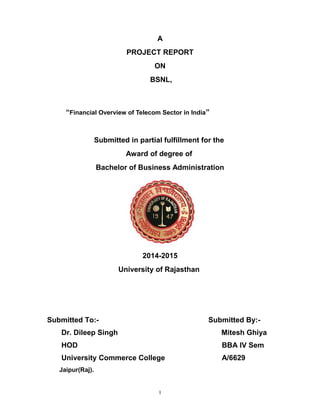 A
PROJECT REPORT
ON
BSNL,
“Financial Overview of Telecom Sector in India”
Submitted in partial fulfillment for the
Award of degree of
Bachelor of Business Administration
2014-2015
University of Rajasthan
Submitted To:- Submitted By:-
Dr. Dileep Singh Mitesh Ghiya
HOD BBA IV Sem
University Commerce College A/6629
Jaipur(Raj).
1
 