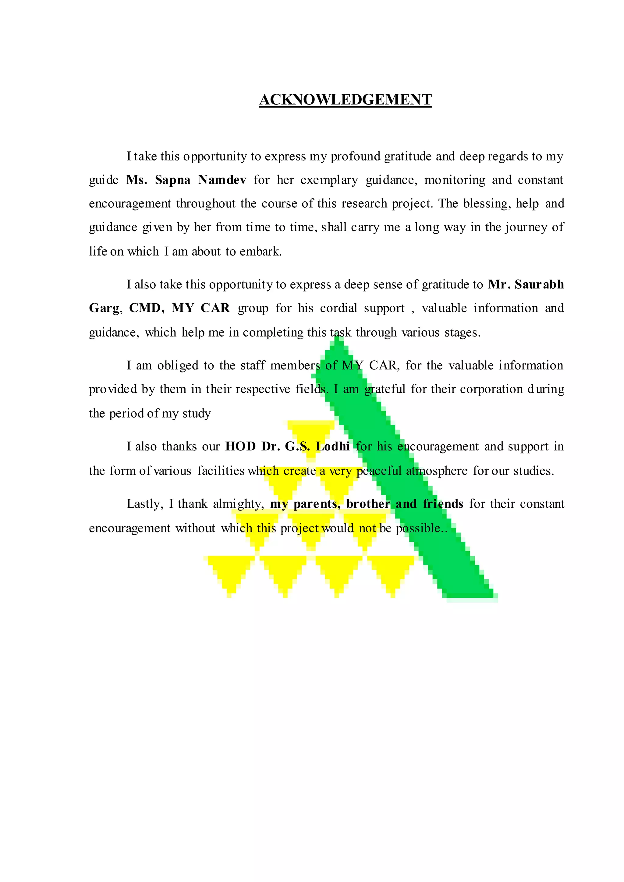 ACKNOWLEDGEMENT
I take this opportunity to express my profound gratitude and deep regards to my
guide Ms. Sapna Namdev for her exemplary guidance, monitoring and constant
encouragement throughout the course of this research project. The blessing, help and
guidance given by her from time to time, shall carry me a long way in the journey of
life on which I am about to embark.
I also take this opportunity to express a deep sense of gratitude to Mr. Saurabh
Garg, CMD, MY CAR group for his cordial support , valuable information and
guidance, which help me in completing this task through various stages.
I am obliged to the staff members of MY CAR, for the valuable information
provided by them in their respective fields. I am grateful for their corporation during
the period of my study
I also thanks our HOD Dr. G.S. Lodhi for his encouragement and support in
the form of various facilities which create a very peaceful atmosphere for our studies.
Lastly, I thank almighty, my parents, brother and friends for their constant
encouragement without which this project would not be possible..
 