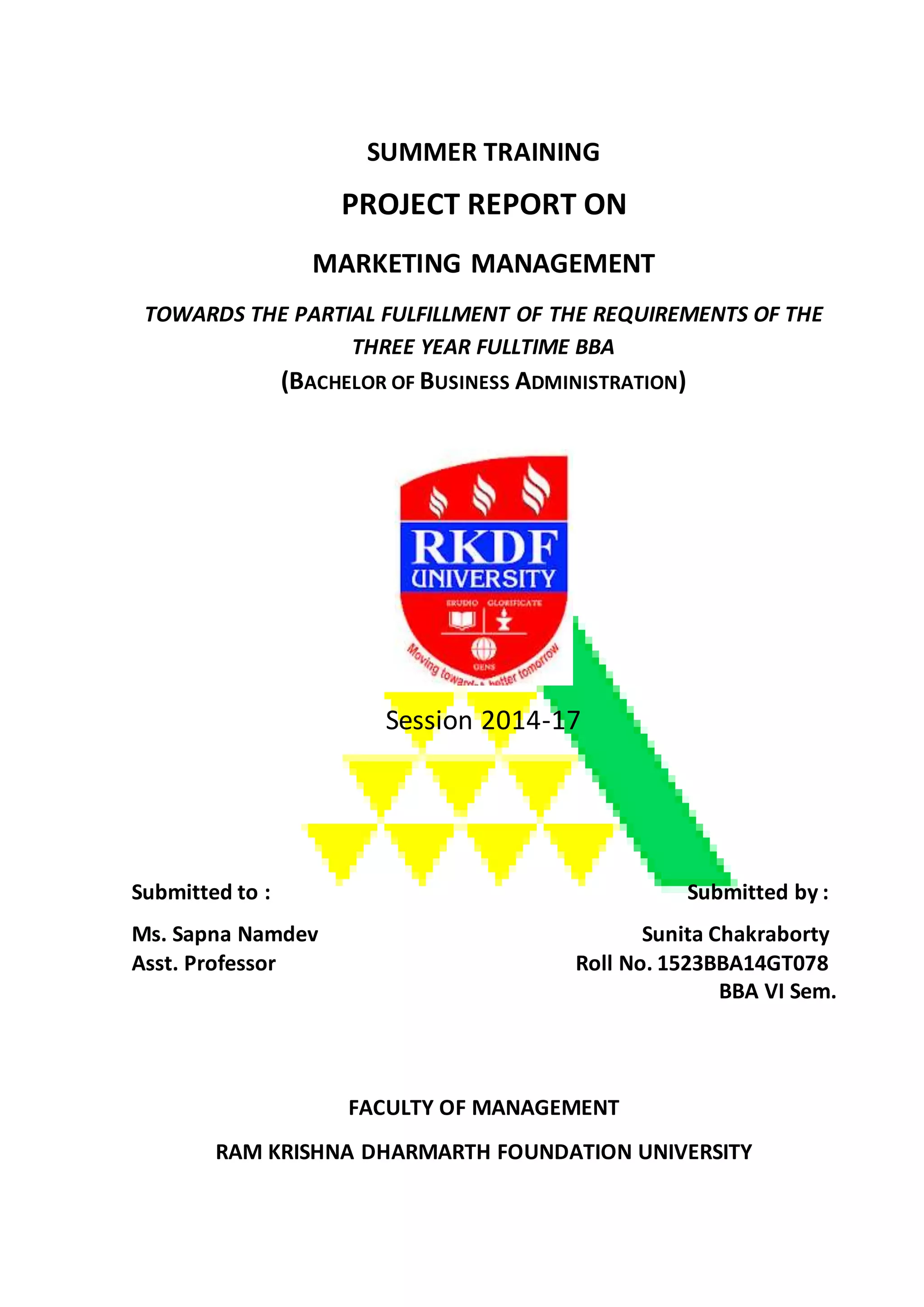 SUMMER TRAINING
PROJECT REPORT ON
MARKETING MANAGEMENT
TOWARDS THE PARTIAL FULFILLMENT OF THE REQUIREMENTS OF THE
THREE YEAR FULLTIME BBA
(BACHELOR OF BUSINESS ADMINISTRATION)
Session 2014-17
Submitted to : Submitted by :
Ms. Sapna Namdev Sunita Chakraborty
Asst. Professor Roll No. 1523BBA14GT078
BBA VI Sem.
FACULTY OF MANAGEMENT
RAM KRISHNA DHARMARTH FOUNDATION UNIVERSITY
 