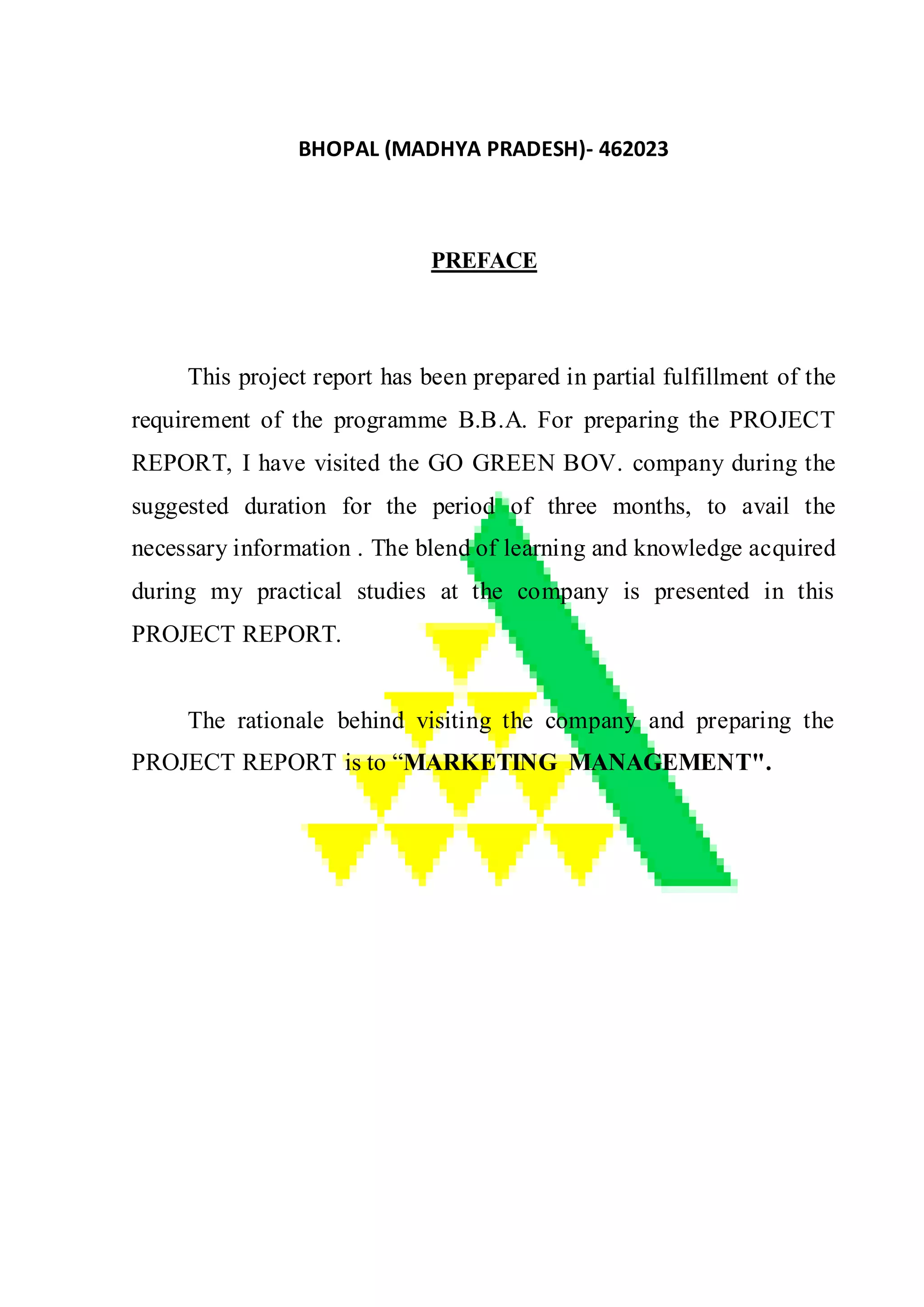 BHOPAL (MADHYA PRADESH)- 462023
PREFACE
This project report has been prepared in partial fulfillment of the
requirement of the programme B.B.A. For preparing the PROJECT
REPORT, I have visited the GO GREEN BOV. company during the
suggested duration for the period of three months, to avail the
necessary information . The blend of learning and knowledge acquired
during my practical studies at the company is presented in this
PROJECT REPORT.
The rationale behind visiting the company and preparing the
PROJECT REPORT is to “MARKETING MANAGEMENT".
 