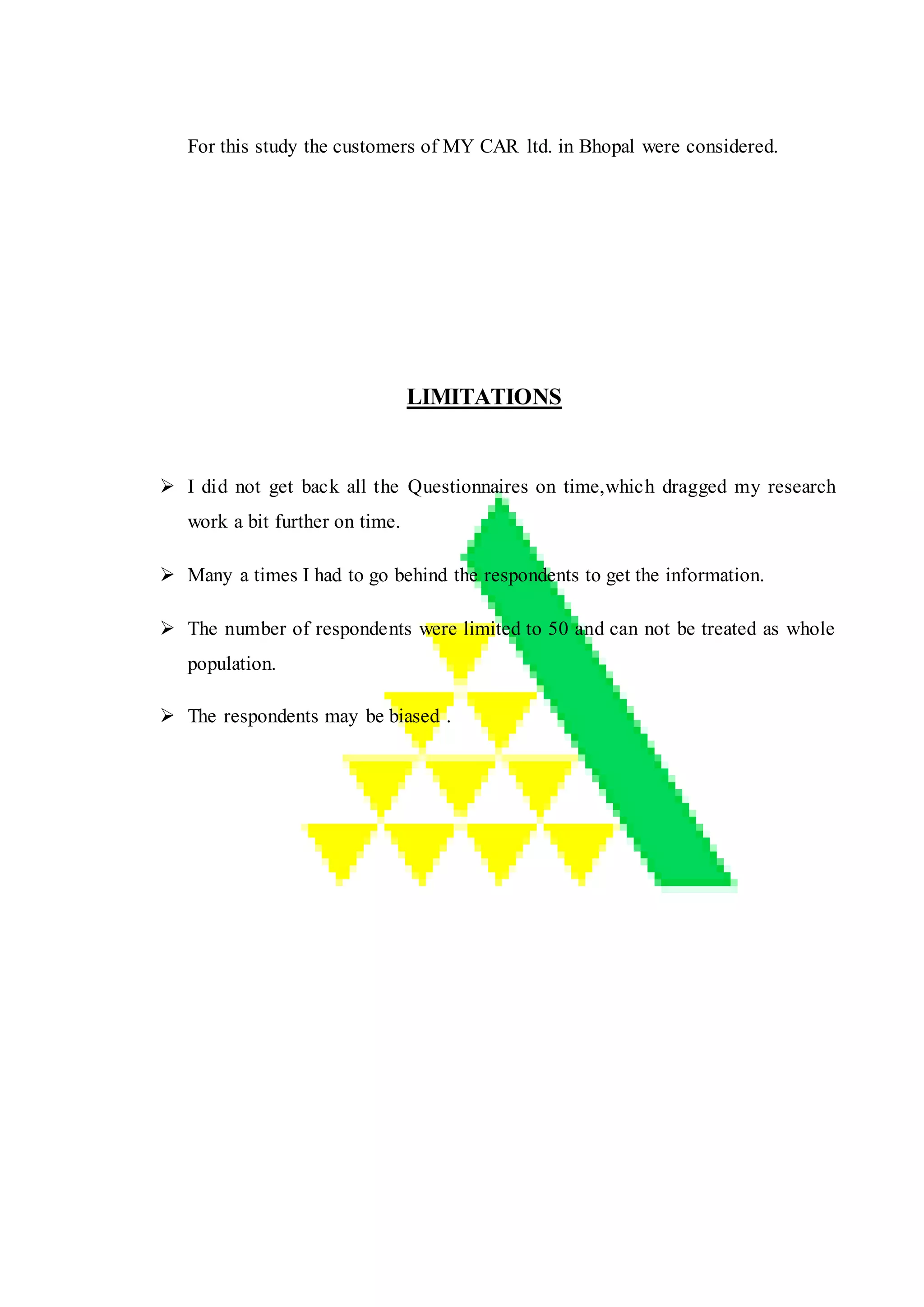 For this study the customers of MY CAR ltd. in Bhopal were considered.
LIMITATIONS
 I did not get back all the Questionnaires on time,which dragged my research
work a bit further on time.
 Many a times I had to go behind the respondents to get the information.
 The number of respondents were limited to 50 and can not be treated as whole
population.
 The respondents may be biased .
 