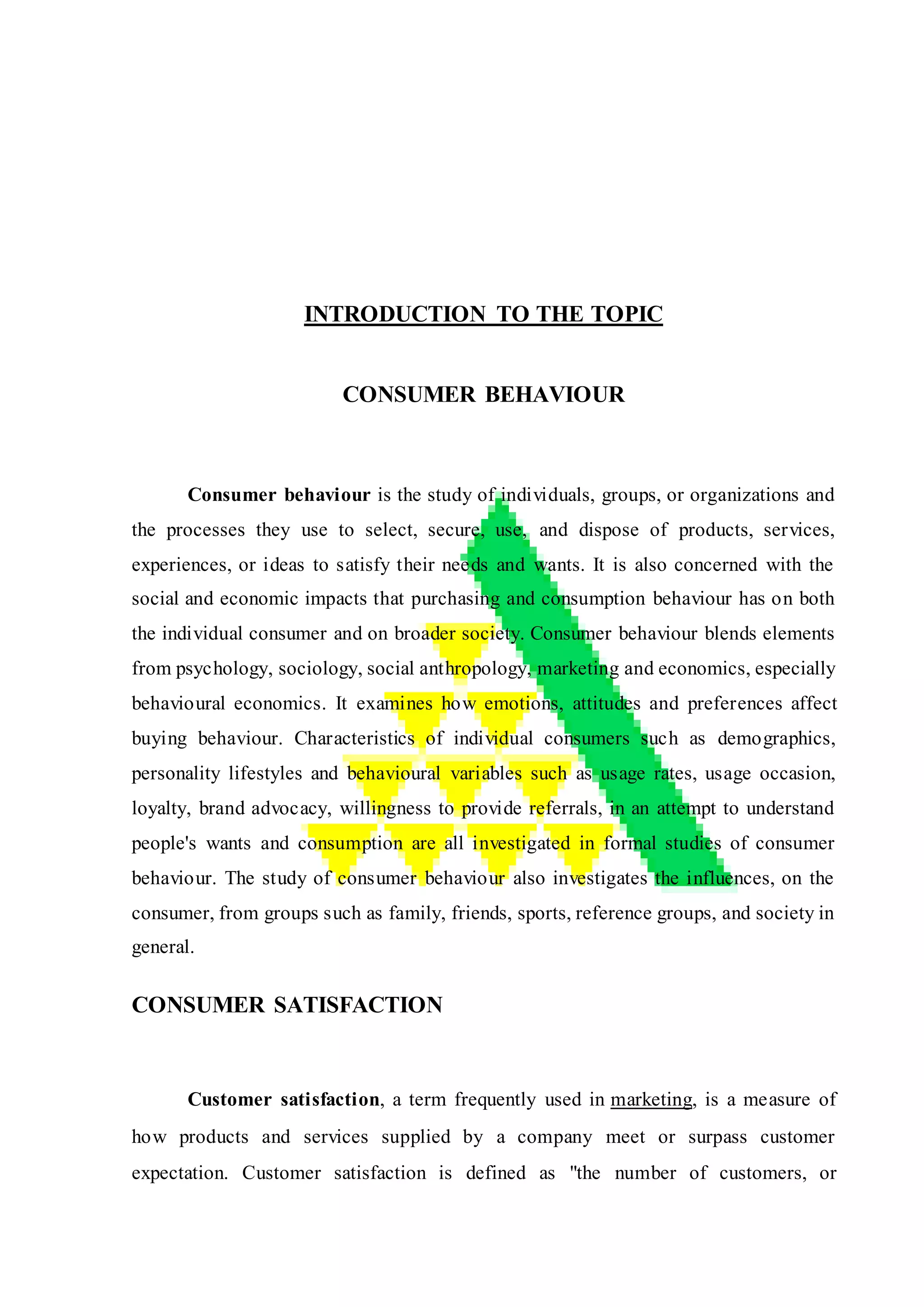INTRODUCTION TO THE TOPIC
CONSUMER BEHAVIOUR
Consumer behaviour is the study of individuals, groups, or organizations and
the processes they use to select, secure, use, and dispose of products, services,
experiences, or ideas to satisfy their needs and wants. It is also concerned with the
social and economic impacts that purchasing and consumption behaviour has on both
the individual consumer and on broader society. Consumer behaviour blends elements
from psychology, sociology, social anthropology, marketing and economics, especially
behavioural economics. It examines how emotions, attitudes and preferences affect
buying behaviour. Characteristics of individual consumers such as demographics,
personality lifestyles and behavioural variables such as usage rates, usage occasion,
loyalty, brand advocacy, willingness to provide referrals, in an attempt to understand
people's wants and consumption are all investigated in formal studies of consumer
behaviour. The study of consumer behaviour also investigates the influences, on the
consumer, from groups such as family, friends, sports, reference groups, and society in
general.
CONSUMER SATISFACTION
Customer satisfaction, a term frequently used in marketing, is a measure of
how products and services supplied by a company meet or surpass customer
expectation. Customer satisfaction is defined as "the number of customers, or
 