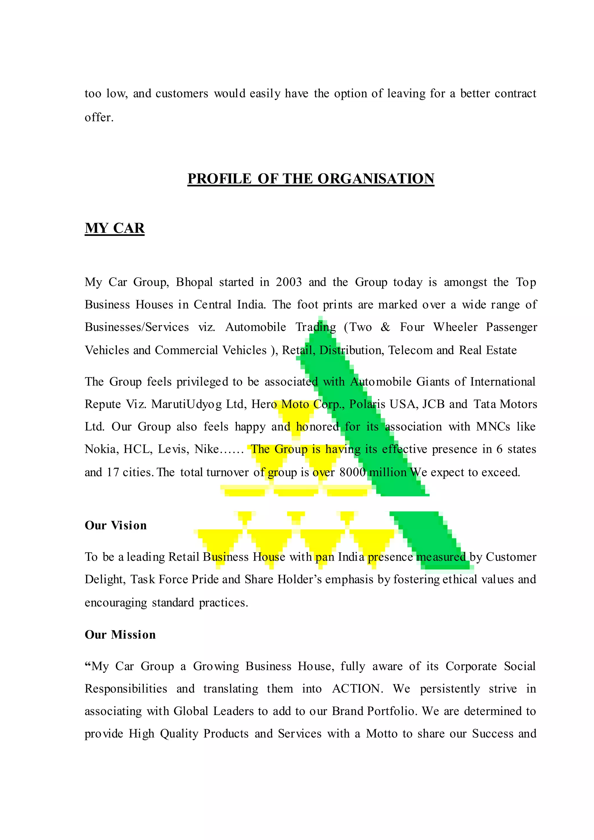 too low, and customers would easily have the option of leaving for a better contract
offer.
PROFILE OF THE ORGANISATION
MY CAR
My Car Group, Bhopal started in 2003 and the Group today is amongst the Top
Business Houses in Central India. The foot prints are marked over a wide range of
Businesses/Services viz. Automobile Trading (Two & Four Wheeler Passenger
Vehicles and Commercial Vehicles ), Retail, Distribution, Telecom and Real Estate
The Group feels privileged to be associated with Automobile Giants of International
Repute Viz. MarutiUdyog Ltd, Hero Moto Corp., Polaris USA, JCB and Tata Motors
Ltd. Our Group also feels happy and honored for its association with MNCs like
Nokia, HCL, Levis, Nike…… The Group is having its effective presence in 6 states
and 17 cities. The total turnover of group is over 8000 million We expect to exceed.
Our Vision
To be a leading Retail Business House with pan India presence measured by Customer
Delight, Task Force Pride and Share Holder’s emphasis by fostering ethical values and
encouraging standard practices.
Our Mission
“My Car Group a Growing Business House, fully aware of its Corporate Social
Responsibilities and translating them into ACTION. We persistently strive in
associating with Global Leaders to add to our Brand Portfolio. We are determined to
provide High Quality Products and Services with a Motto to share our Success and
 