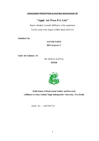 1
CONSUMER PERCEPTION & BUYING BEHAVIOUR OF
“Apple Art Press Pvt. Ltd.”
Report submitted in partial fulfillment of the requirement
For the award of the degree of BBA Batch (2018-21)
Submitted By:
JANVHI SAHNI
BBA Semester V
Under the Guidance of:
MS. MUKTA KATYAL
DSPSR
Delhi School of Professional Studies and Research
(Affiliated to Guru Gobind Singh Indraprastha University, New Delhi)
Enroll. No. : - 44912501718
 