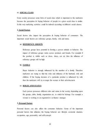 10
c) SOCIAL CLASS
Every society possesses some form of social class which is important to the marketers
because the perception & buying behavior of people in a given social class is similar.
In this way marketing activities could be tailored according to different social classes.
2. Social Factors
Social factors also impact the perception & buying behavior of consumers. The
important social factors are: reference groups, family, role and status.
a) REFERENCE GROUPS
Reference groups have potential in forming a person attitude or behavior. The
impact of reference groups varies across products and brands. For example if
the product is visible such as dress, shoes, car etc then the influence of
reference groups will be high.
b) FAMILY
Buyer behavior is strongly influenced by the member of a family. Therefore
marketers are trying to find the roles and influence of the husband, wife and
children. If the buying decision of a particular product is influenced by wife
then the marketers will try to target the women in their advertisement.
c) ROLES AND STATUS
Each person possesses different roles and status in the society depending upon
the groups, clubs, family, organization etc. to which he belongs. For example a
woman is working in an organization as finance manager.
3. Personal Factors
Personal factors can also affect the consumer behavior. Some of the important
personal factors that influence the buying behavior are: lifestyle, economic situation,
occupation, age, personality and self-concept.
 