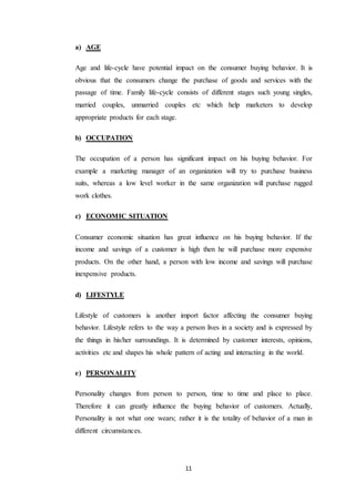 11
a) AGE
Age and life-cycle have potential impact on the consumer buying behavior. It is
obvious that the consumers change the purchase of goods and services with the
passage of time. Family life-cycle consists of different stages such young singles,
married couples, unmarried couples etc which help marketers to develop
appropriate products for each stage.
b) OCCUPATION
The occupation of a person has significant impact on his buying behavior. For
example a marketing manager of an organization will try to purchase business
suits, whereas a low level worker in the same organization will purchase rugged
work clothes.
c) ECONOMIC SITUATION
Consumer economic situation has great influence on his buying behavior. If the
income and savings of a customer is high then he will purchase more expensive
products. On the other hand, a person with low income and savings will purchase
inexpensive products.
d) LIFESTYLE
Lifestyle of customers is another import factor affecting the consumer buying
behavior. Lifestyle refers to the way a person lives in a society and is expressed by
the things in his/her surroundings. It is determined by customer interests, opinions,
activities etc and shapes his whole pattern of acting and interacting in the world.
e) PERSONALITY
Personality changes from person to person, time to time and place to place.
Therefore it can greatly influence the buying behavior of customers. Actually,
Personality is not what one wears; rather it is the totality of behavior of a man in
different circumstances.
 