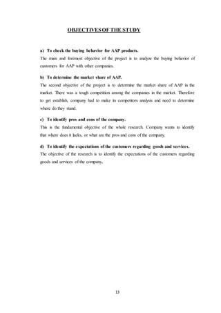 13
OBJECTIVESOF THE STUDY
a) To check the buying behavior for AAP products.
The main and foremost objective of the project is to analyze the buying behavior of
customers for AAP with other companies.
b) To determine the market share of AAP.
The second objective of the project is to determine the market share of AAP in the
market. There was a tough competition among the companies in the market. Therefore
to get establish, company had to make its competitors analysis and need to determine
where do they stand.
c) To identify pros and cons of the company.
This is the fundamental objective of the whole research. Company wants to identify
that where does it lacks, or what are the pros and cons of the company.
d) To identify the expectations of the customers regarding goods and services.
The objective of the research is to identify the expectations of the customers regarding
goods and services of the company.
 