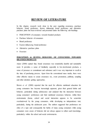 14
REVIEW OF LITERATURE
In this chapter, research work done in the past regarding awareness, purchase
behavior, brand preference, factors influencing brand preference and alternative
purchase plans has been reviewed and presented under the following sub-headings.
 PERCEPTION of consumers towards branded products
 Purchase behavior of consumers
 Brand preference
 Factors influencing brand preference
 Alternative purchase plans
 Overview
PERCEPTION & BUYING BEHAVIOU OF CONSUMERS TOWARDS
BRANDED PRODUCTS
Aaker (2000) opined that, brand awareness was remarkably durable and sustainable
asset. It provides a sense of familiarity especially in low-involvement products, a
sense of presence or commitment and substance and it was very important to recall at
the time of purchasing process. Apart from the conventional mass media, there were
other effective means to create awareness viz., event promotions, publicity, sampling
and other attention getting approaches.
Brown et al. (2000) reported that the need for effective nutritional education for
young consumers has become increasingly apparent, given their general habits and
behavior, particularly during adolescence and analyzed that the interaction between
young consumers’ preferences and their nutritional awareness behavior, within three
environments (home, school and social interaction appears to be somewhat
overshadowed by the young consumers, while developing an independence trait,
particularly, during the adolescent years. The authors suggested that preferences are
often of a type and consequently the habits of many young consumers while young
consumers were aware of behavior did not always appear to reflect such knowledge,
particularly within the school and social environments.
 