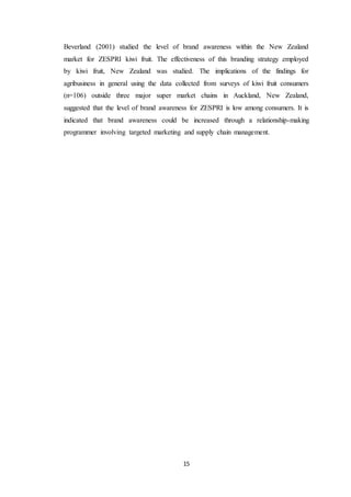 15
Beverland (2001) studied the level of brand awareness within the New Zealand
market for ZESPRI kiwi fruit. The effectiveness of this branding strategy employed
by kiwi fruit, New Zealand was studied. The implications of the findings for
agribusiness in general using the data collected from surveys of kiwi fruit consumers
(n=106) outside three major super market chains in Auckland, New Zealand,
suggested that the level of brand awareness for ZESPRI is low among consumers. It is
indicated that brand awareness could be increased through a relationship-making
programmer involving targeted marketing and supply chain management.
 
