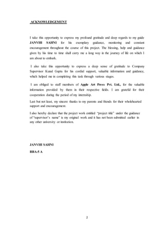 2
ACKNOWLEDGEMENT
I take this opportunity to express my profound gratitude and deep regards to my guide
JANVHI SAHNI for his exemplary guidance, monitoring and constant
encouragement throughout the course of this project. The blessing, help and guidance
given by his time to time shall carry me a long way in the journey of life on which I
am about to embark.
I also take this opportunity to express a deep sense of gratitude to Company
Supervisor Kunal Gupta for his cordial support, valuable information and guidance,
which helped me in completing this task through various stages.
I am obliged to staff members of Apple Art Press Pvt. Ltd., for the valuable
information provided by them in their respective fields. I am grateful for their
cooperation during the period of my internship.
Last but not least, my sincere thanks to my parents and friends for their wholehearted
support and encouragement.
I also hereby declare that the project work entitled “project title” under the guidance
of “supervisor’s name” is my original work and it has not been submitted earlier in
any other university or institution.
JANVHI SAHNI
BBA-5 A
 