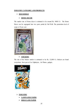 23
INDUSTRY CATEGORY AND PRODUCTS
 HOUSEHOLD
 HOME DECOR
The market size of Home decor is estimated to be around Rs. 4000 Cr. The Home
Decor can be segregated into two parts partial & Full Wall. The penetration level of
soaps is 92 per cent
 STICKERS
The size of the Sticker market is estimated to be Rs. 12,000 Cr. Stickers are found
everywhere from pen to Car. Fighterjets, Air Planes, gadgets.
 INDUSTRY
 LAMINATED PAPER
 HOLO LAMI PAPER
 