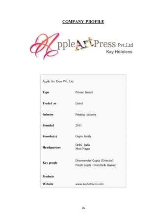 26
COMPANY PROFILE
Apple Art Press Pvt. Ltd.
Type Private limited
Traded as Listed
Industry Printing Industry
Founded 2011
Founder(s) Gupta family
Headquarters
Delhi, India
Moti Nagar
Key people
Dharmender Gupta (Director)
Preeti Gupta (Director& Owner)
Products
Website www.kayhololens.com
 