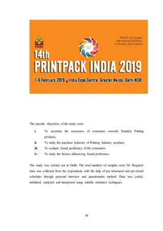 39
The specific objectives of the study were
i. To ascertain the awareness of consumers towards branded Printing
products.
ii. To study the purchase behavior of Printing Industry products.
iii. To evaluate brand preference of the consumers.
iv. To study the factors influencing brand preference.
The study was carried out in Delhi. The total numbers of samples were 50. Required
data was collected from the respondents with the help of pre-structured and pre-tested
schedules through personal interview and questionnaire method. Data was coded,
tabulated, analyzed and interpreted using suitable statistical techniques.
 