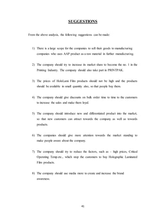 41
SUGGESTIONS
From the above analysis, the following suggestions can be made:
1) There is a large scope for the companies to sell their goods to manufacturing
companies who uses AAP product as a raw material in further manufacturing.
2) The company should try to increase its market share to become the no. 1 in the
Printing Industry. The company should also take part in PRINTPAK.
3) The prices of HoloLami Film products should not be high and the products
should be available in small quantity also, so that people buy them.
4) The company should give discounts on bulk order time to time to the customers
to increase the sales and make them loyal.
5) The company should introduce new and differentiated product into the market,
so that new customers can attract towards the company as well as towards
products.
6) The companies should give more attention towards the market standing to
make people aware about the company.
7) The company should try to reduce the factors, such as – high prices, Critical
Operating Temp.etc., which stop the customers to buy Holographic Laminated
Film products.
8) The company should use media more to create and increase the brand
awareness.
 