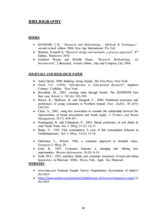 42
BIBLIOGRAPHY
BOOKS
 KOTHARI, C.R., “Research and Methodology - Methods & Techniques”,
second revised edition 2004, New Age International Pvt. Ltd.
 Bordens, Kenneth S, “Research design and methods; a process approach”, 8th
Edition, Hardcover 2010.
 Goddard Wayne and Melville Stuart, “Research Methodology: An
Introduction”, 2 illustrated, revised edition, Juta and Company Ltd, 2004.
JOURNALS AND RESEARCH PAPER
 Aaker David, 2000, Building strong brands. The Free Press, New York.
 Good, V.C. (1959), “Introduction to Educational Research”; Appleton
Century- CraftaInc: New York.
 Beverland, M., 2001, creating value through brands: The ZESPRITM kiwi
fruit case. British J., 103 (6): 383-399.
 Brown, K., Mcllveen, H. and Strugnell, C., 2000, Nutritional awareness and
preferences of young consumers in Northern Ireland. Nutr. AndSci, 30 (4/5):
230-235.
 Chen, A., 2001, using free association to examine the relationship between the
characteristics of brand associations and brand equity. J. Product and Brand
Management, 10 (7): 439-451.
 Nandagopal, R. and Chinnaiyan, P., 2003, Brand preference of soft drinks in
rural Tamil Nadu. Ind. J. Mktg, 33 (1): 14-17.
 Balaji, V., 1985, Fish consumption: A case of fish consumption behavior in
Vishakhapatnam. Ind. J. Mktg., 14 (2): 15-18.
 Gluckman, L., Robert, 1986, a consumer approach to branded wines.
European J. Mktg, 20
 Jorin, R., 1987, Consumer behavior is changing and offering new
opportunities. Berater-Information, 26 (9): 8-14.
 Joshi, M.S., 1993, purchase habits and consumer awareness of rural and urban
housewives in Dharwad. MHSc. Thesis, Univ. Agric. Sci, Dharwad.
WEBSITES
 www.tata.com National Sample Survey Organization, Government of India12
Oct 2019
 https://www.statista.com/statistics/235829/value-of-the-print-industry-in-india/.12
Oct 2019
 