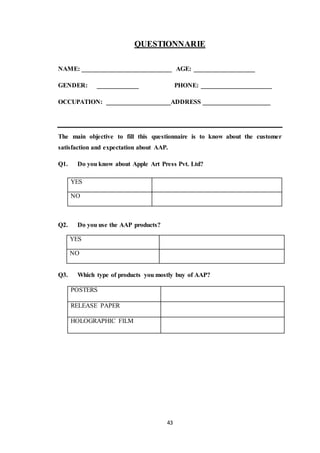 43
QUESTIONNARIE
NAME: ____________________________ AGE: ___________________
GENDER: _____________ PHONE: ______________________
OCCUPATION: ____________________ADDRESS _____________________
The main objective to fill this questionnaire is to know about the customer
satisfaction and expectation about AAP.
Q1. Do you know about Apple Art Press Pvt. Ltd?
Q2. Do you use the AAP products?
YES
NO
Q3. Which type of products you mostly buy of AAP?
POSTERS
RELEASE PAPER
HOLOGRAPHIC FILM
YES
NO
 
