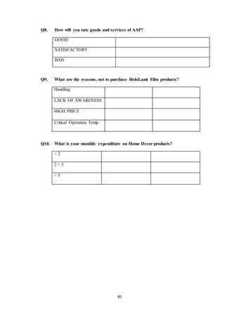 45
Q8. How will you rate goods and services of AAP?
Q9. What are the reasons, not to purchase HoloLami Film products?
Handling
LACK OF AWARENESS
HIGH PRICE
Critical Operation Temp.
Q10. What is your monthly expenditure on Home Decor products?
> 2
2 < 5
< 5
GOOD
SATISFACTORY
BAD
 