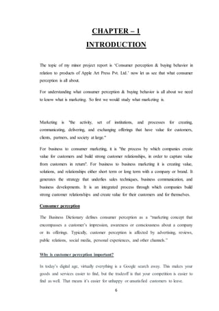 6
CHAPTER – 1
INTRODUCTION
The topic of my minor project report is ‘Consumer perception & buying behavior in
relation to products of Apple Art Press Pvt. Ltd.’ now let us see that what consumer
perception is all about.
For understanding what consumer perception & buying behavior is all about we need
to know what is marketing. So first we would study what marketing is.
Marketing is "the activity, set of institutions, and processes for creating,
communicating, delivering, and exchanging offerings that have value for customers,
clients, partners, and society at large."
For business to consumer marketing, it is "the process by which companies create
value for customers and build strong customer relationships, in order to capture value
from customers in return". For business to business marketing it is creating value,
solutions, and relationships either short term or long term with a company or brand. It
generates the strategy that underlies sales techniques, business communication, and
business developments. It is an integrated process through which companies build
strong customer relationships and create value for their customers and for themselves.
Consumer perception
The Business Dictionary defines consumer perception as a “marketing concept that
encompasses a customer’s impression, awareness or consciousness about a company
or its offerings. Typically, customer perception is affected by advertising, reviews,
public relations, social media, personal experiences, and other channels.”
Why is customer perception important?
In today’s digital age, virtually everything is a Google search away. This makes your
goods and services easier to find, but the tradeoff is that your competition is easier to
find as well. That means it’s easier for unhappy or unsatisfied customers to leave.
 