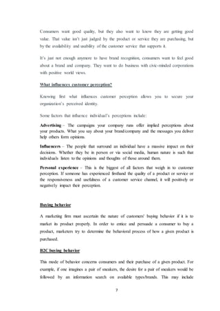 7
Consumers want good quality, but they also want to know they are getting good
value. That value isn’t just judged by the product or service they are purchasing, but
by the availability and usability of the customer service that supports it.
It’s just not enough anymore to have brand recognition, consumers want to feel good
about a brand and company. They want to do business with civic-minded corporations
with positive world views.
What influences customer perception?
Knowing first what influences customer perception allows you to secure your
organization’s perceived identity.
Some factors that influence individual’s perceptions include:
Advertising – The campaigns your company runs offer implied perceptions about
your products. What you say about your brand/company and the messages you deliver
help others form opinions.
Influencers – The people that surround an individual have a massive impact on their
decisions. Whether they be in person or via social media, human nature is such that
individuals listen to the opinions and thoughts of those around them.
Personal experience – This is the biggest of all factors that weigh in to customer
perception. If someone has experienced firsthand the quality of a product or service or
the responsiveness and usefulness of a customer service channel, it will positively or
negatively impact their perception.
Buying behavior
A marketing firm must ascertain the nature of customers' buying behavior if it is to
market its product properly. In order to entice and persuade a consumer to buy a
product, marketers try to determine the behavioral process of how a given product is
purchased.
B2C buying behavior
This mode of behavior concerns consumers and their purchase of a given product. For
example, if one imagines a pair of sneakers, the desire for a pair of sneakers would be
followed by an information search on available types/brands. This may include
 
