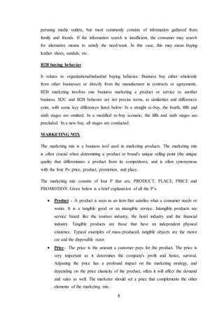 8
perusing media outlets, but most commonly consists of information gathered from
family and friends. If the information search is insufficient, the consumer may search
for alternative means to satisfy the need/want. In this case, this may mean buying
leather shoes, sandals, etc.
B2B buying behavior
It relates to organizational/industrial buying behavior. Business buy either wholesale
from other businesses or directly from the manufacturer in contracts or agreements.
B2B marketing involves one business marketing a product or service to another
business. B2C and B2B behavior are not precise terms, as similarities and differences
exist, with some key differences listed below: In a straight re-buy, the fourth, fifth and
sixth stages are omitted. In a modified re-buy scenario, the fifth and sixth stages are
precluded. In a new buy, all stages are conducted.
MARKETING MIX
The marketing mix is a business tool used in marketing products. The marketing mix
is often crucial when determining a product or brand's unique selling point (the unique
quality that differentiates a product from its competitors), and is often synonymous
with the four Ps: price, product, promotion, and place.
The marketing mix consists of four P that are, PRODUCT, PLACE, PRICE and
PROMOTION. Given below is a brief explanation of all the P’s.
 Product - A product is seen as an item that satisfies what a consumer needs or
wants. It is a tangible good or an intangible service. Intangible products are
service based like the tourism industry, the hotel industry and the financial
industry. Tangible products are those that have an independent physical
existence. Typical examples of mass-produced, tangible objects are the motor
car and the disposable razor.
 Price– The price is the amount a customer pays for the product. The price is
very important as it determines the company's profit and hence, survival.
Adjusting the price has a profound impact on the marketing strategy, and
depending on the price elasticity of the product, often it will affect the demand
and sales as well. The marketer should set a price that complements the other
elements of the marketing mix.
 