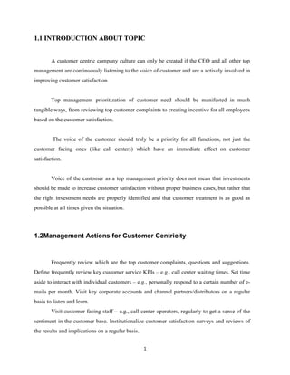 1.1 INTRODUCTION ABOUT TOPIC


        A customer centric company culture can only be created if the CEO and all other top
management are continuously listening to the voice of customer and are a actively involved in
improving customer satisfaction.


        Top management prioritization of customer need should be manifested in much
tangible ways, from reviewing top customer complaints to creating incentive for all employees
based on the customer satisfaction.


        The voice of the customer should truly be a priority for all functions, not just the
customer facing ones (like call centers) which have an immediate effect on customer
satisfaction.


        Voice of the customer as a top management priority does not mean that investments
should be made to increase customer satisfaction without proper business cases, but rather that
the right investment needs are properly identified and that customer treatment is as good as
possible at all times given the situation.



1.2Management Actions for Customer Centricity


        Frequently review which are the top customer complaints, questions and suggestions.
Define frequently review key customer service KPIs – e.g., call center waiting times. Set time
aside to interact with individual customers – e.g., personally respond to a certain number of e-
mails per month. Visit key corporate accounts and channel partners/distributors on a regular
basis to listen and learn.
        Visit customer facing staff – e.g., call center operators, regularly to get a sense of the
sentiment in the customer base. Institutionalize customer satisfaction surveys and reviews of
the results and implications on a regular basis.


                                                   1
 