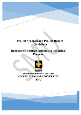 BBA PROJECT SYNOPSIS AND PROJECT REPORT GUIDELINES 1
Project Synopsis and Project Report
Guidelines
Bachelor of Business Administration (BBA)
Program
Directorate of DistanceEducation
SIKKIM MANIPAL UNIVERSITY
(SMU)
 
