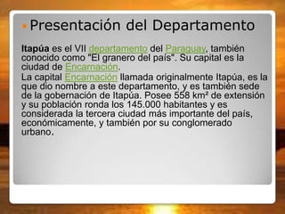  Presentación del Departamento
Itapúa es el VII departamento del Paraguay, también
conocido como "El granero del país". Su capital es la
ciudad de Encarnación.
La capital Encarnación llamada originalmente Itapúa, es la
que dio nombre a este departamento, y es también sede
de la gobernación de Itapúa. Posee 558 km² de extensión
y su población ronda los 145.000 habitantes y es
considerada la tercera ciudad más importante del país,
económicamente, y también por su conglomerado
urbano.
 