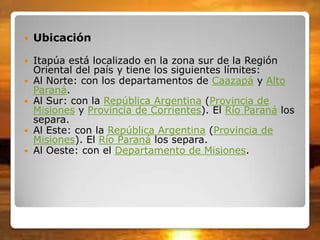  Ubicación
 Itapúa está localizado en la zona sur de la Región
Oriental del país y tiene los siguientes límites:
 Al Norte: con los departamentos de Caazapá y Alto
Paraná.
 Al Sur: con la República Argentina (Provincia de
Misiones y Provincia de Corrientes). El Río Paraná los
separa.
 Al Este: con la República Argentina (Provincia de
Misiones). El Río Paraná los separa.
 Al Oeste: con el Departamento de Misiones.
 