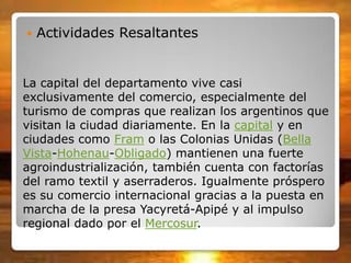 La capital del departamento vive casi
exclusivamente del comercio, especialmente del
turismo de compras que realizan los argentinos que
visitan la ciudad diariamente. En la capital y en
ciudades como Fram o las Colonias Unidas (Bella
Vista-Hohenau-Obligado) mantienen una fuerte
agroindustrialización, también cuenta con factorías
del ramo textil y aserraderos. Igualmente próspero
es su comercio internacional gracias a la puesta en
marcha de la presa Yacyretá-Apipé y al impulso
regional dado por el Mercosur.
 Actividades Resaltantes
 
