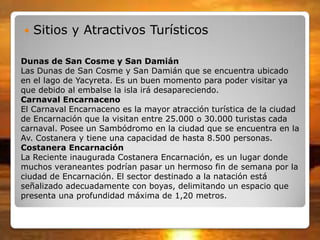 Dunas de San Cosme y San Damián
Las Dunas de San Cosme y San Damián que se encuentra ubicado
en el lago de Yacyreta. Es un buen momento para poder visitar ya
que debido al embalse la isla irá desapareciendo.
Carnaval Encarnaceno
El Carnaval Encarnaceno es la mayor atracción turística de la ciudad
de Encarnación que la visitan entre 25.000 o 30.000 turistas cada
carnaval. Posee un Sambódromo en la ciudad que se encuentra en la
Av. Costanera y tiene una capacidad de hasta 8.500 personas.
Costanera Encarnación
La Reciente inaugurada Costanera Encarnación, es un lugar donde
muchos veraneantes podrían pasar un hermoso fin de semana por la
ciudad de Encarnación. El sector destinado a la natación está
señalizado adecuadamente con boyas, delimitando un espacio que
presenta una profundidad máxima de 1,20 metros.
 Sitios y Atractivos Turísticos
 