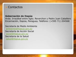 Gobernación de Itapúa
Avda. Irrazábal entre Sgto. Reverchon y Pedro Juan Caballero
Encarnación, Itapúa, Paraguay. Teléfono: (+595 71) 204568
Secretaría de Medio Ambiente
ambiente@itapua.gov.py
Secretaría de Acción Social
social@itapua.gov.py
Secretaria de la Salud
salud@itapua.gov.py
 Contactos
 