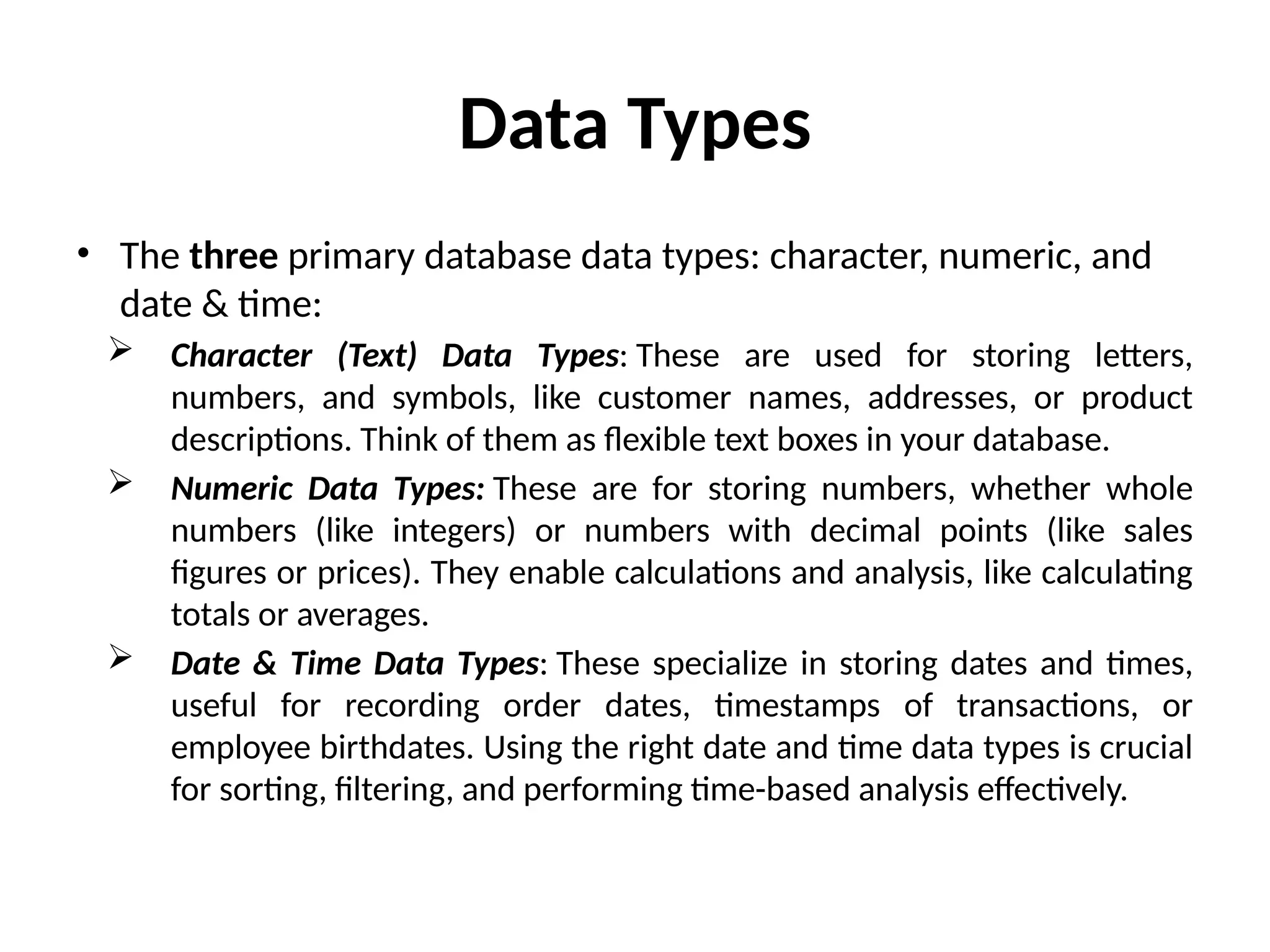 Data Types
• The three primary database data types: character, numeric, and
date & time:
 Character (Text) Data Types: These are used for storing letters,
numbers, and symbols, like customer names, addresses, or product
descriptions. Think of them as flexible text boxes in your database.
 Numeric Data Types: These are for storing numbers, whether whole
numbers (like integers) or numbers with decimal points (like sales
figures or prices). They enable calculations and analysis, like calculating
totals or averages.
 Date & Time Data Types: These specialize in storing dates and times,
useful for recording order dates, timestamps of transactions, or
employee birthdates. Using the right date and time data types is crucial
for sorting, filtering, and performing time-based analysis effectively.
 