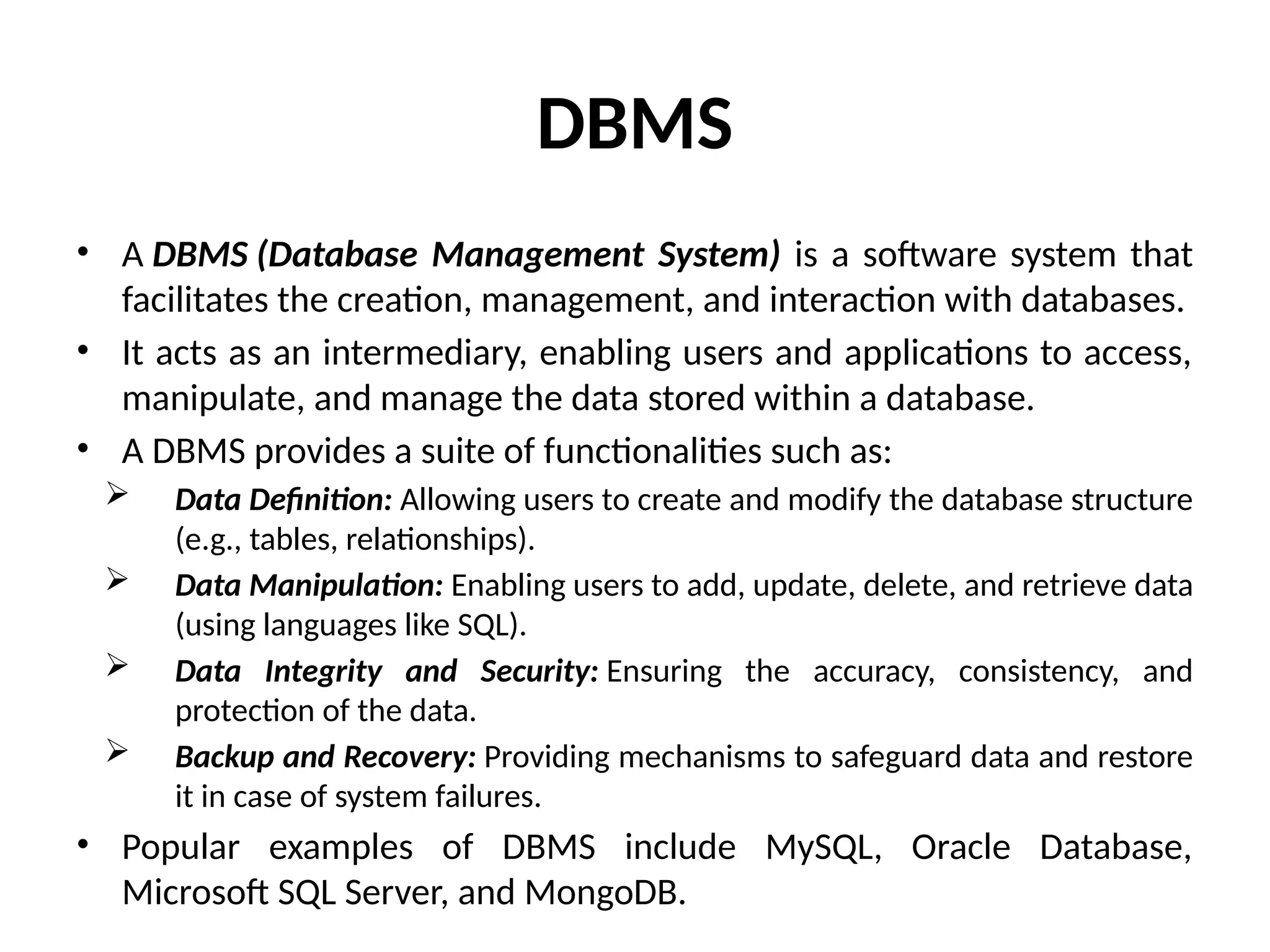DBMS
• A DBMS (Database Management System) is a software system that
facilitates the creation, management, and interaction with databases.
• It acts as an intermediary, enabling users and applications to access,
manipulate, and manage the data stored within a database.
• A DBMS provides a suite of functionalities such as:
 Data Definition: Allowing users to create and modify the database structure
(e.g., tables, relationships).
 Data Manipulation: Enabling users to add, update, delete, and retrieve data
(using languages like SQL).
 Data Integrity and Security: Ensuring the accuracy, consistency, and
protection of the data.
 Backup and Recovery: Providing mechanisms to safeguard data and restore
it in case of system failures.
• Popular examples of DBMS include MySQL, Oracle Database,
Microsoft SQL Server, and MongoDB.
 
