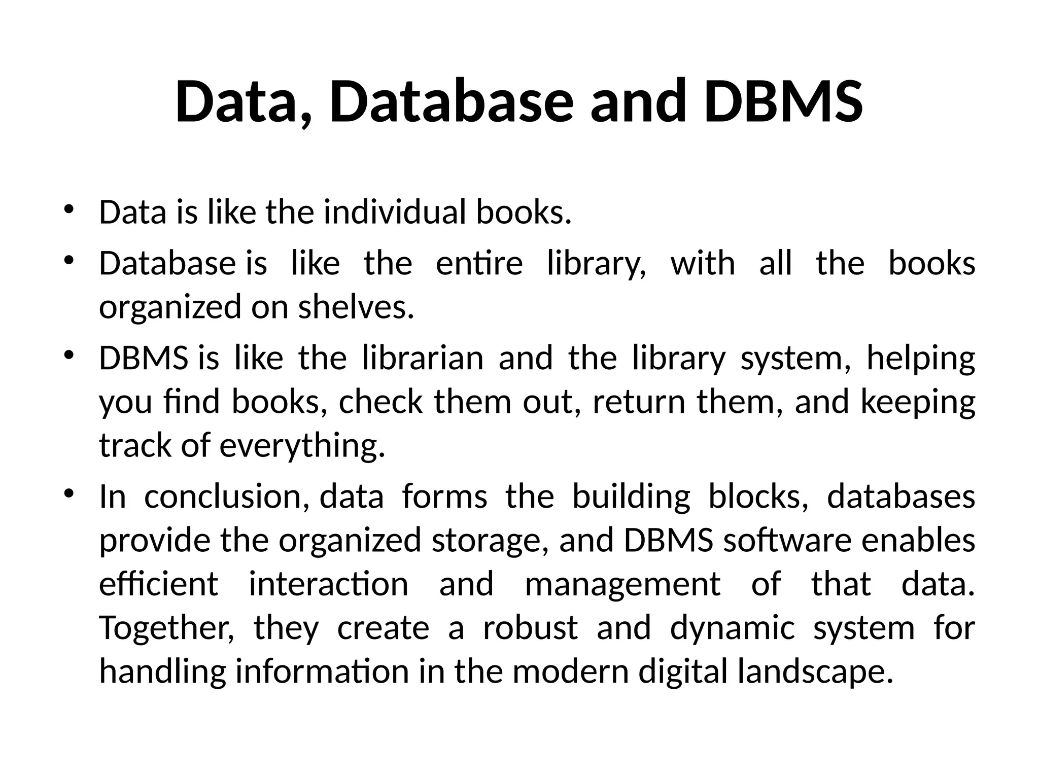 Data, Database and DBMS
• Data is like the individual books.
• Database is like the entire library, with all the books
organized on shelves.
• DBMS is like the librarian and the library system, helping
you find books, check them out, return them, and keeping
track of everything.
• In conclusion, data forms the building blocks, databases
provide the organized storage, and DBMS software enables
efficient interaction and management of that data.
Together, they create a robust and dynamic system for
handling information in the modern digital landscape.
 