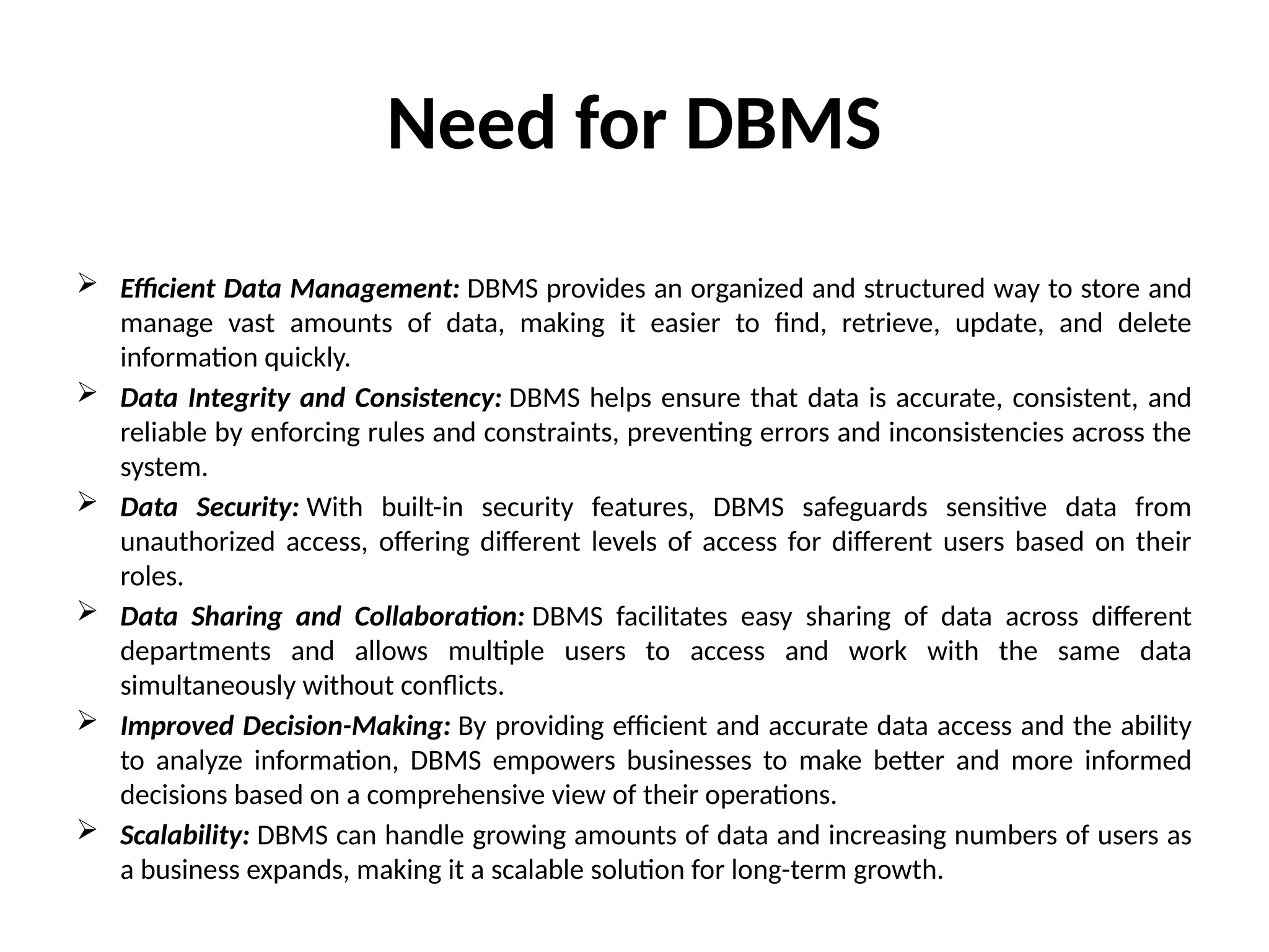 Need for DBMS
 Efficient Data Management: DBMS provides an organized and structured way to store and
manage vast amounts of data, making it easier to find, retrieve, update, and delete
information quickly.
 Data Integrity and Consistency: DBMS helps ensure that data is accurate, consistent, and
reliable by enforcing rules and constraints, preventing errors and inconsistencies across the
system.
 Data Security: With built-in security features, DBMS safeguards sensitive data from
unauthorized access, offering different levels of access for different users based on their
roles.
 Data Sharing and Collaboration: DBMS facilitates easy sharing of data across different
departments and allows multiple users to access and work with the same data
simultaneously without conflicts.
 Improved Decision-Making: By providing efficient and accurate data access and the ability
to analyze information, DBMS empowers businesses to make better and more informed
decisions based on a comprehensive view of their operations.
 Scalability: DBMS can handle growing amounts of data and increasing numbers of users as
a business expands, making it a scalable solution for long-term growth.
 
