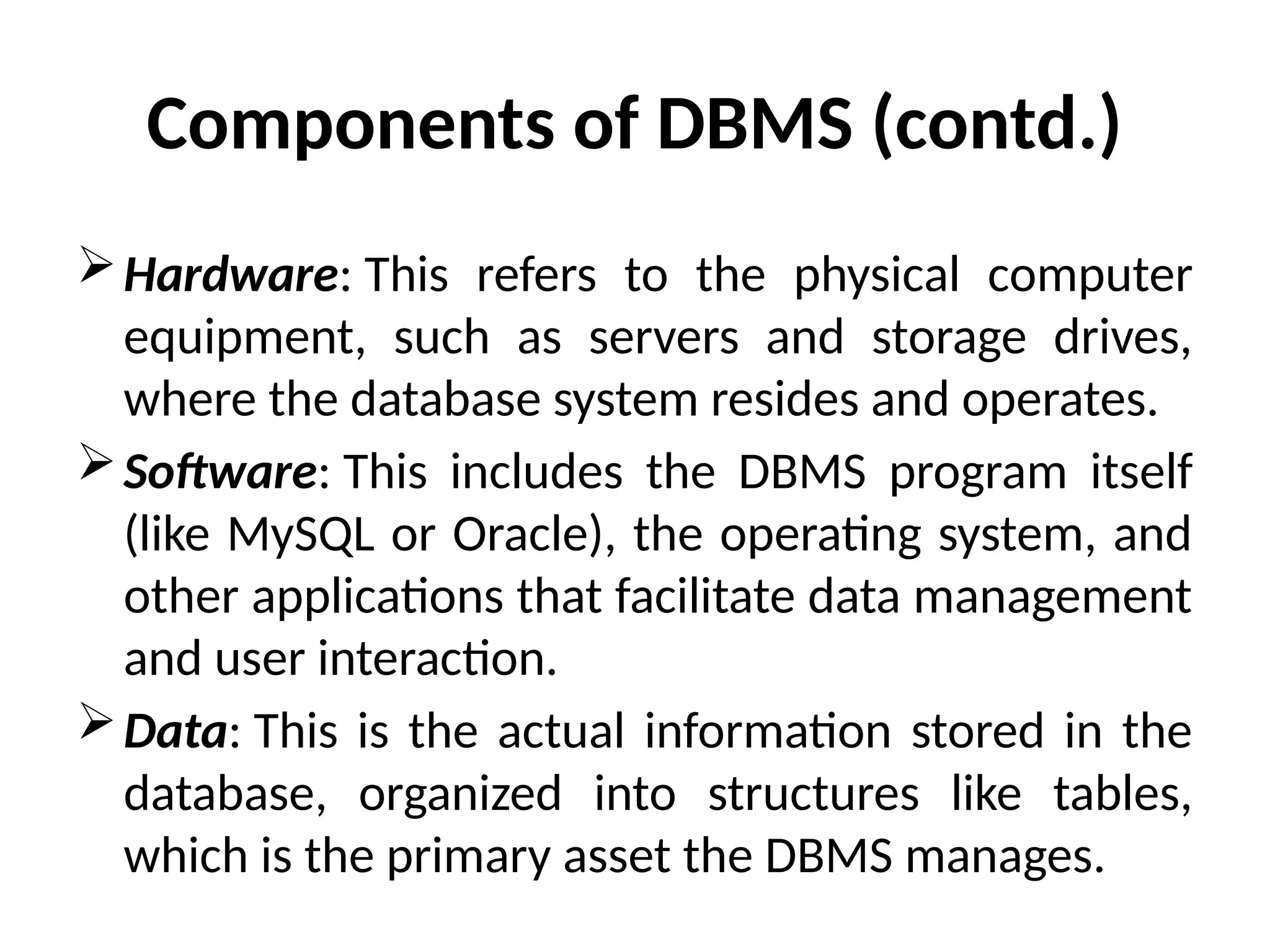 Hardware: This refers to the physical computer
equipment, such as servers and storage drives,
where the database system resides and operates.
Software: This includes the DBMS program itself
(like MySQL or Oracle), the operating system, and
other applications that facilitate data management
and user interaction.
Data: This is the actual information stored in the
database, organized into structures like tables,
which is the primary asset the DBMS manages.
Components of DBMS (contd.)
 